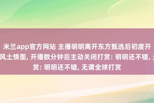 米兰app官方网站 主播明明离开东方甄选后初度开播， 教学家乡风土情面， 开播数分钟后主动关闭打赏: 明明还不错， 无谓全球打赏