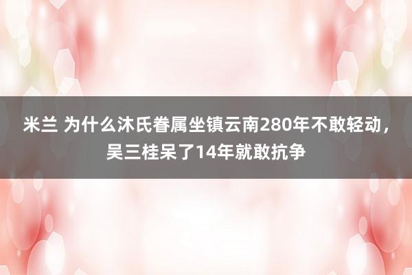米兰 为什么沐氏眷属坐镇云南280年不敢轻动，吴三桂呆了14年就敢抗争
