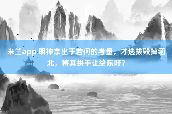 米兰app 明神宗出于若何的考量，才选拔毁掉缅北，将其拱手让给东吁？