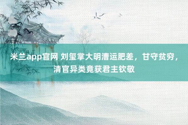 米兰app官网 刘玺掌大明漕运肥差，甘守贫穷，清官异类竟获君主钦敬