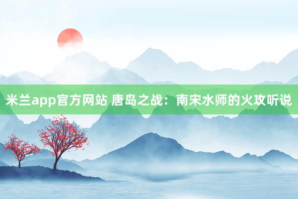 米兰app官方网站 唐岛之战：南宋水师的火攻听说