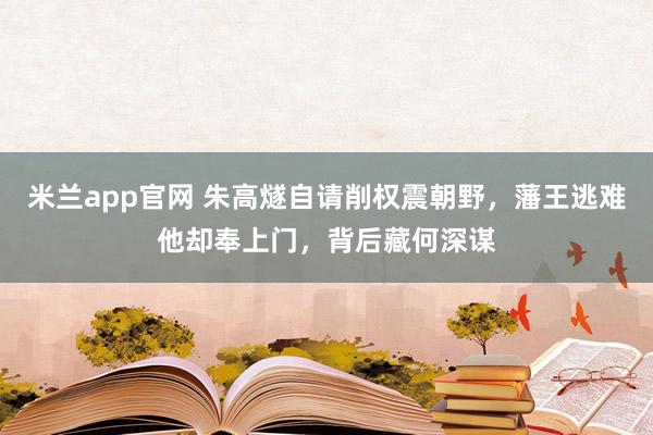 米兰app官网 朱高燧自请削权震朝野，藩王逃难他却奉上门，背后藏何深谋