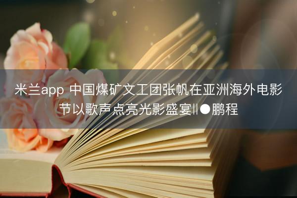 米兰app 中国煤矿文工团张帆在亚洲海外电影节以歌声点亮光影盛宴‖●鹏程