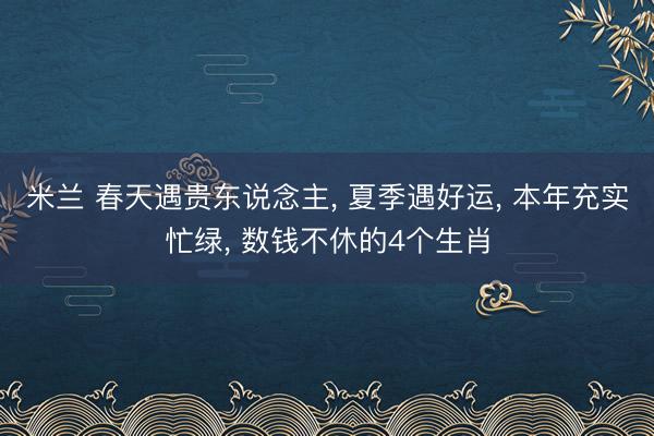 米兰 春天遇贵东说念主， 夏季遇好运， 本年充实忙绿， 数钱不休的4个生肖