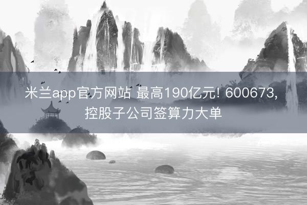 米兰app官方网站 最高190亿元! 600673， 控股子公司签算力大单