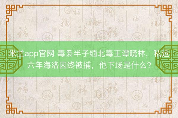 米兰app官网 毒枭半子缅北毒王谭晓林，私运六年海洛因终被捕，他下场是什么？