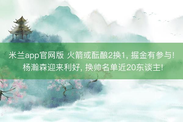 米兰app官网版 火箭或酝酿2换1， 掘金有参与! 杨瀚森迎来利好， 换帅名单近20东谈主!