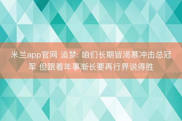 米兰app官网 追梦: 咱们长期皆渴慕冲击总冠军 但跟着年事渐长要再行界说得胜