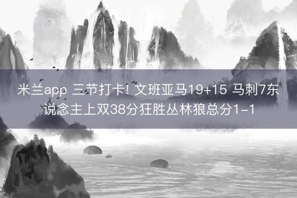 米兰app 三节打卡! 文班亚马19+15 马刺7东说念主上双38分狂胜丛林狼总分1-1