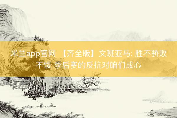 米兰app官网 【齐全版】文班亚马: 胜不骄败不馁 季后赛的反抗对咱们成心
