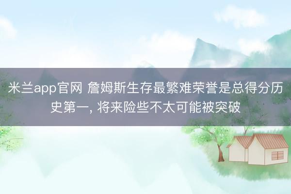 米兰app官网 詹姆斯生存最繁难荣誉是总得分历史第一， 将来险些不太可能被突破