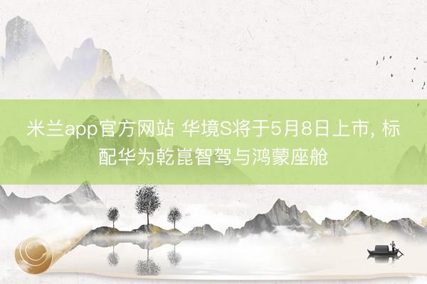 米兰app官方网站 华境S将于5月8日上市， 标配华为乾崑智驾与鸿蒙座舱