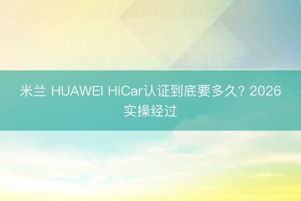 米兰 HUAWEI HiCar认证到底要多久? 2026实操经过