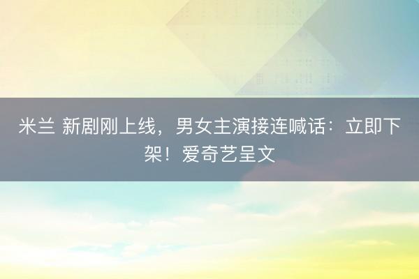 米兰 新剧刚上线，男女主演接连喊话：立即下架！爱奇艺呈文
