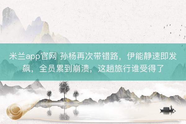 米兰app官网 孙杨再次带错路，伊能静速即发飙，全员累到崩溃，这趟旅行谁受得了
