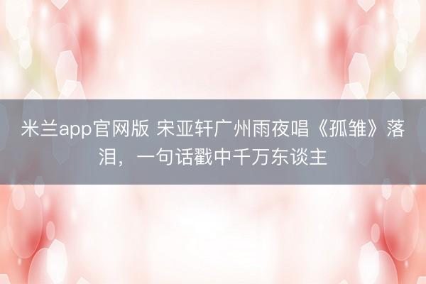 米兰app官网版 宋亚轩广州雨夜唱《孤雏》落泪，一句话戳中千万东谈主