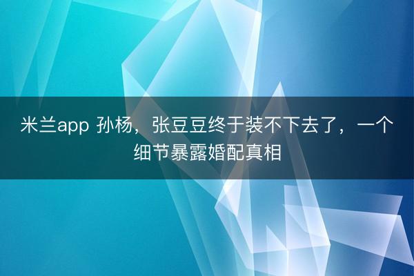 米兰app 孙杨，张豆豆终于装不下去了，一个细节暴露婚配真相