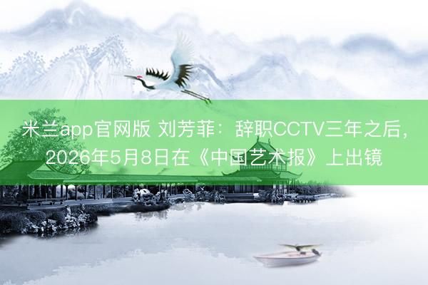 米兰app官网版 刘芳菲：辞职CCTV三年之后，2026年5月8日在《中国艺术报》上出镜