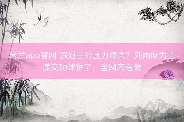 米兰app官网 浪姐三公压力最大？刘雨昕为王濛交功课拼了，全网齐在催
